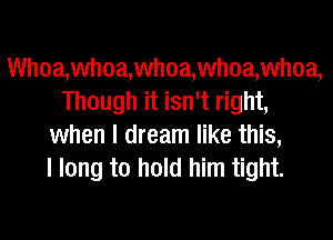 Wh0a,whoa,wh0a,whoa,whoa,
Though it isn't right,
when I dream like this,

I long to hold him tight.