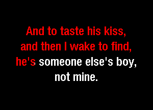 And to taste his kiss,
and then I wake to find,

he's someone else's boy,
not mine.