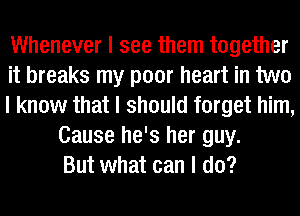 Whenever I see them together
it breaks my poor heart in two
I know that I should forget him,
Cause he's her guy.
But what can I do?