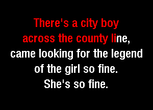 There's a city boy
across the county line,
came looking for the legend

of the girl so fine.
She's so fine.