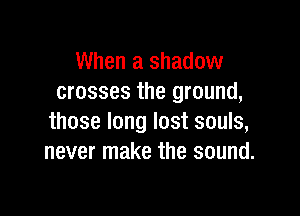 When a shadow
crosses the ground,

those long lost souls,
never make the sound.