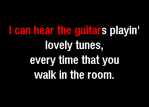 I can hear the guitars playin'
lovely tunes,

every time that you
walk in the room.