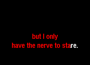 but I only
have the nerve to stare.