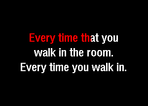 Every time that you

walk in the room.
Every time you walk in.