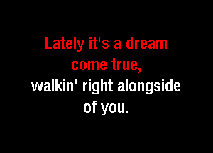 Lately it's a dream
come true,

walkin' right alongside
of you.