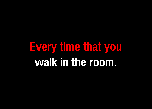 Every time that you

walk in the room.