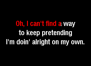 Oh, I can't find a way

to keep pretending
I'm doin' alright on my own.