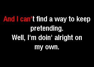 And I can't find a way to keep
pretending.

Well, I'm doin' alright on
my own.