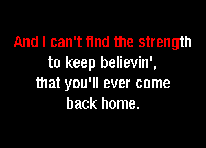 And I can't find the strength
to keep believin',

that you'll ever come
back home.