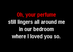 on, your perfume
still lingers all around me

in our bedroom
where I loved you so.