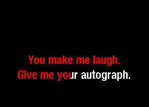 You make me laugh.
Give me your autograph.