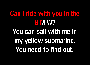 Can I ride with you in the
B M W?
You can sail with me in

my yellow submarine.
You need to find out.