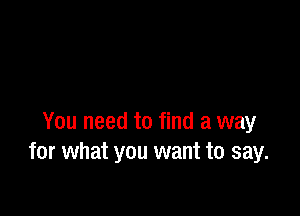 You need to find a way
for what you want to say.