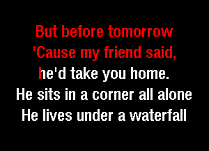 But before tomorrow
'Cause my friend said,
he'd take you home.

He sits in a corner all alone
He lives under a waterfall