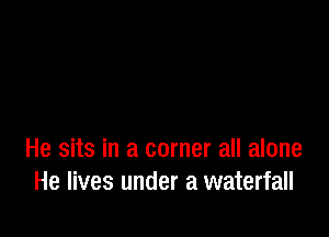 He sits in a corner all alone
He lives under a waterfall