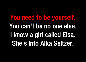 You need to be yourself.
You can't be no one else.

I know a girl called Elsa.
She's into Alka Seltzer.