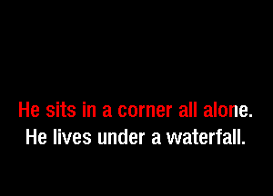 He sits in a corner all alone.
He lives under a waterfall.