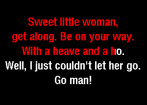 Sweet little woman,
get along. Be on your way.
With a heave and a ho.

Well, ljust couldn't let her go.
Go man!