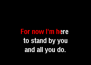 For now I'm here

to stand by you
and all you do.