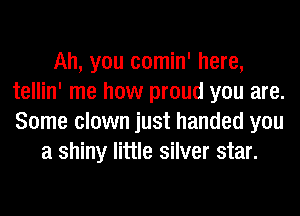 Ah, you comin' here,
tellin' me how proud you are.
Some clown just handed you

a shiny little silver star.