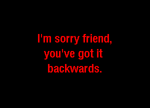 I'm sorry friend,

you've got it
backwards.