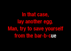 In that case,
lay another egg.

Man, try to save yourself
from the bar-b-cue