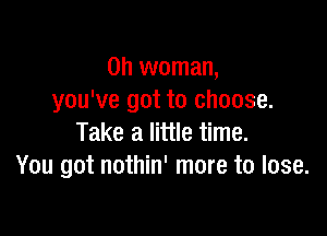 0h woman,
you've got to choose.

Take a little time.
You got nothin' more to lose.