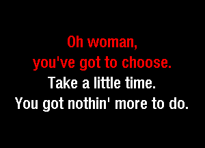 0h woman,
you've got to choose.

Take a little time.
You got nothin' more to do.