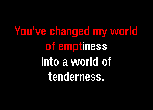 You've changed my world
of emptiness

into a world of
tenderness.