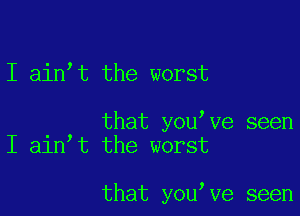 I ain,t the worst

that youtve seen
I aintt the worst

that youtve seen