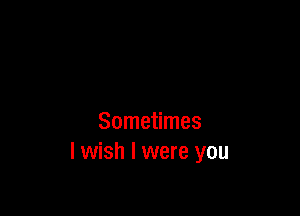 Sometimes
I wish I were you