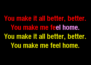 You make it all better, better.
You make me feel home.
You make it all better, better.
You make me feel home.