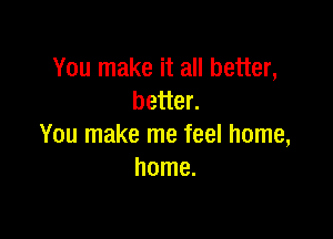 You make it all better,
better.

You make me feel home,
home.