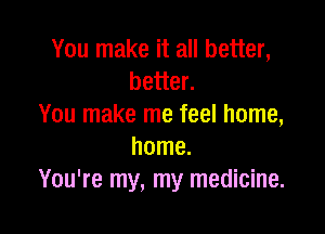 You make it all better,
better.
You make me feel home,

home.
You're my, my medicine.