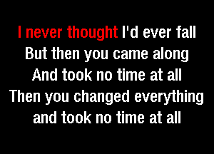 I never thought I'd ever fall
But then you came along
And took no time at all
Then you changed everything
and took no time at all