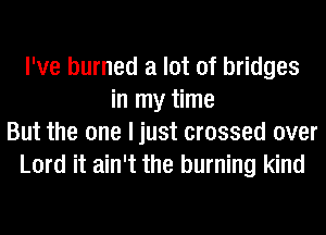 I've burned a lot of bridges
in my time
But the one ljust crossed over
Lord it ain't the burning kind