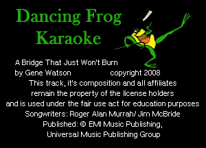 Dancing Frog 4
Karaoke

A Bridge That Just Won't Burn
by Gene Watson copyright 2008
This track, it's composition and all affiliates
remain the property of the license holders
and is used under the fair use act for education purposes
SongwriterSi Roger Alan Murrahf Jim McBride
Publishedi (Q EMI Music Publishing,
Universal Music Publishing Group