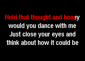 Hold that thought and honey
would you dance with me

Just close your eyes and
think about how it could be