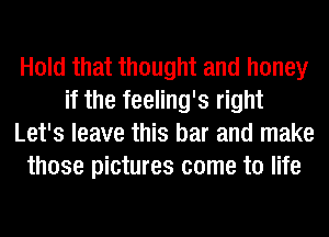 Hold that thought and honey
if the feeling's right
Let's leave this bar and make
those pictures come to life