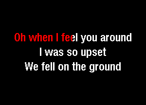 Oh when I feel you around

I was so upset
We fell on the ground