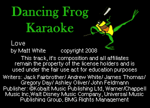 Dancing Frog fl
Karaoke

Love
by Matt White copyright 2008

This track, it's composition and all affiliates
remain the property of the license holders and is

used under the fair use act for education purposes

WriterSi Jack Fairbrotherf Andrew Whitef James Thomas!
Gregory Dayf Ashley Oliver! John Feldmann
Publisheri (QKobalt Music Publishing Ltd, WarnerfChappell
Music Inc,Walt Disney Music Company, Universal Music
Publishinu Group. BMG Riuhts Management