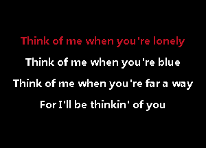 Think of me when you 're lonely

Think of me when you're blue

Think of me when you 're far a way

ForI'll be thinkin' of you