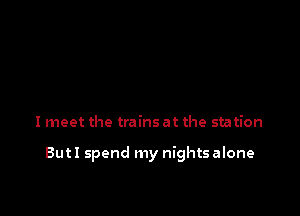 I meet the trains at the station

But I spend my nights alone