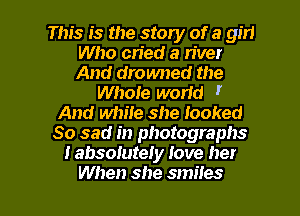This is the story of a girl
Who cried a n'ver
And drowned the

WhoIe world I
And white she looked
So sad in photographs
I absolutely Jove her

When she smiles l