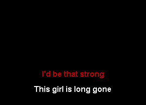I'd be that strong

This girl is long gone
