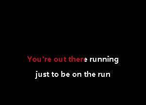 You're out there running

just to be on the run