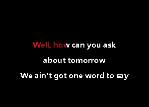 Well, how can you ask

about tomorrow

We ain't got one word to say