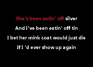 She's been ea tin' off silver

And I've been eatin' off tin

I bet her mink coat would just die

1H 'd ever show up again