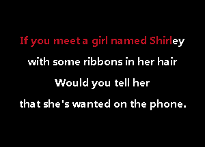 If you meeta girl named Shirley
with some ribbons in her hair
Would you tell her

that she's wanted on the phone.
