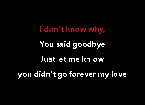 I don't know why,
You said goodbye

Just let me kn ow

you didn't go forever my love